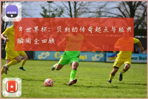 年世界杯:贝利的传奇起点与经典瞬间全回顾