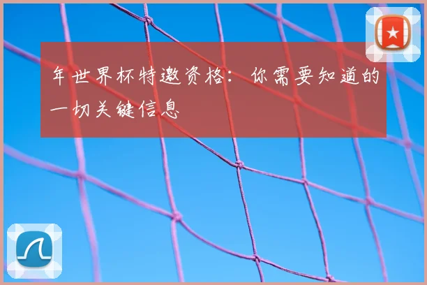年世界杯特邀资格:你需要知道的一切关键信息