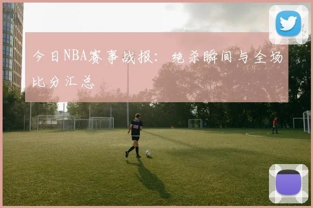 今日NBA赛事战报:绝杀瞬间与全场比分汇总