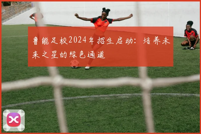 鲁能足校2024年招生启动:培养未来之星的绿色通道