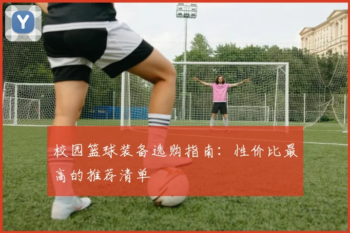 校园篮球装备选购指南:性价比最高的推荐清单